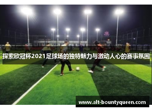 探索欧冠杯2021足球场的独特魅力与激动人心的赛事氛围