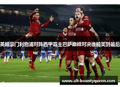 英超豪门利物浦对阵西甲霸主巴萨巅峰对决谁能笑到最后