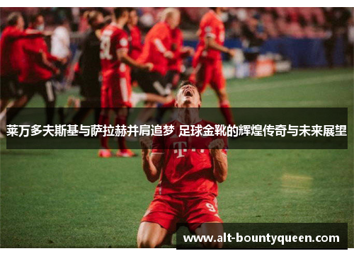 莱万多夫斯基与萨拉赫并肩追梦 足球金靴的辉煌传奇与未来展望