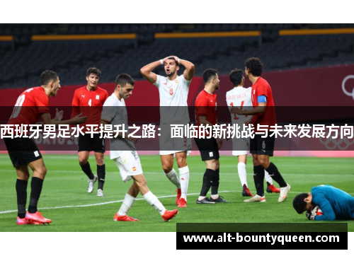 西班牙男足水平提升之路：面临的新挑战与未来发展方向