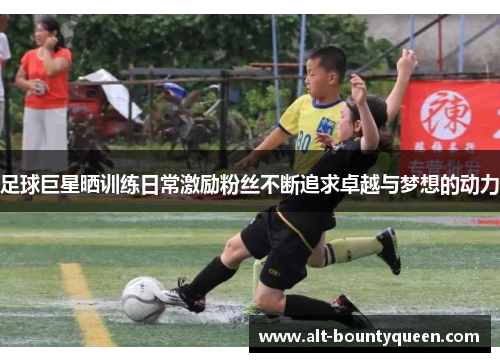 足球巨星晒训练日常激励粉丝不断追求卓越与梦想的动力 足球巨星晒训练日常激励粉丝不断追求卓越与梦想的动力