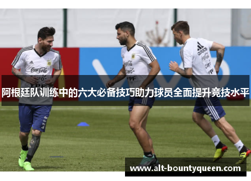 阿根廷队训练中的六大必备技巧助力球员全面提升竞技水平 阿根廷队训练中的六大必备技巧助力球员全面提升竞技水平
