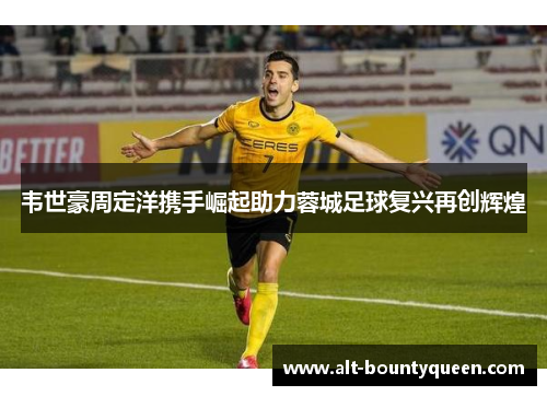 韦世豪周定洋携手崛起助力蓉城足球复兴再创辉煌 韦世豪周定洋携手崛起助力蓉城足球复兴再创辉煌