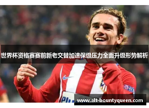 世界杯资格赛赛前新老交替加速保级压力全面升级形势解析 世界杯资格赛赛前新老交替加速保级压力全面升级形势解析