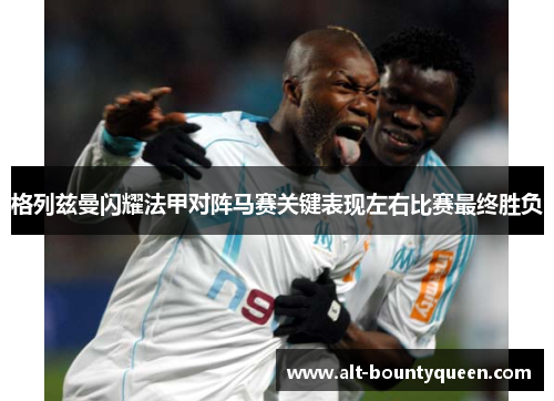 格列兹曼闪耀法甲对阵马赛关键表现左右比赛最终胜负 格列兹曼闪耀法甲对阵马赛关键表现左右比赛最终胜负