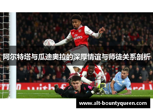 阿尔特塔与瓜迪奥拉的深厚情谊与师徒关系剖析