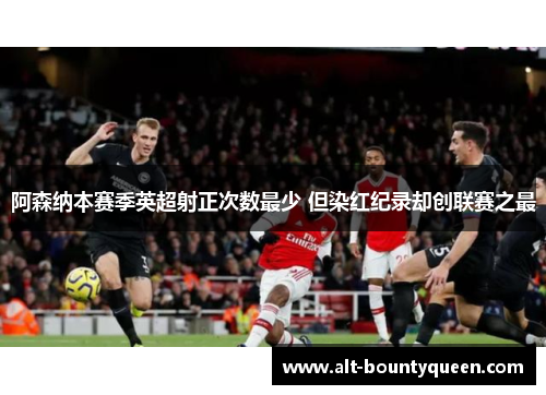 阿森纳本赛季英超射正次数最少 但染红纪录却创联赛之最