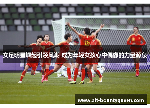 女足明星崛起引领风潮 成为年轻女孩心中偶像的力量源泉