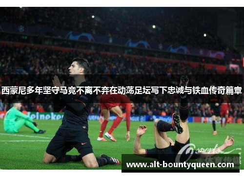 西蒙尼多年坚守马竞不离不弃在动荡足坛写下忠诚与铁血传奇篇章 西蒙尼多年坚守马竞不离不弃在动荡足坛写下忠诚与铁血传奇篇章