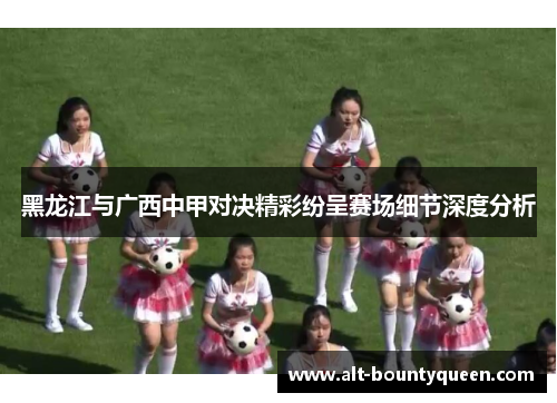 黑龙江与广西中甲对决精彩纷呈赛场细节深度分析 黑龙江与广西中甲对决精彩纷呈赛场细节深度分析